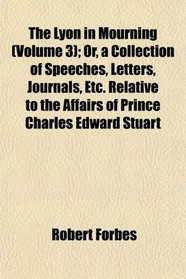 The Lyon in Mourning (Volume 3); Or, a Collection of Speeches, Letters, Journals, Etc. Relative to the Affairs of Prince Charles Edward Stuart