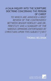 A Calm Inquiry Into the Scripture Doctrine Concerning the Person of Christ: To Which Are Annexed a Brief Review of the Controversy Between Bishop Horsley ... by Christians Upon This Subject [1817 ]