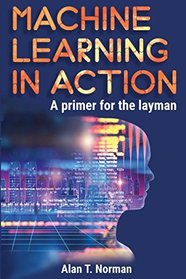 Machine Learning in Action: A Primer for The Layman, Step by Step Guide for Newbies (Machine Learning for Beginners)
