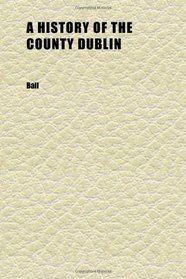 A History of the County Dublin (Volume 6); The People, Parishes and Antiquities From the Earliest Times to the Close of the Eighteenth Century