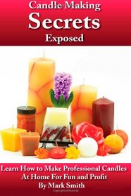 Candle Making Secrets Exposed: Learn How To Make Professional Candles At Home For Fun And Profit