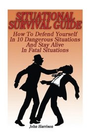 Situational Survival Guide: How To Defend Yourself In 10 Dangerous Situations And Stay Alive In Fatal Situations: (Survival Tactics) (Survival, Communication, Self Reliance)