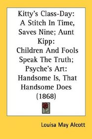 Kitty's Class-Day: A Stitch In Time, Saves Nine; Aunt Kipp: Children And Fools Speak The Truth; Psyche's Art: Handsome Is, That Handsome Does (1868)
