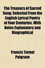 The Treasury of Sacred Song; Selected From the English Lyrical Poetry of Four Centuries, With Notes Explanatory and Biographical