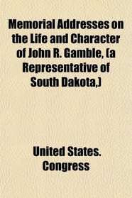 Memorial Addresses on the Life and Character of John R. Gamble, (A Representative of South Dakota,); Delivered in the House of Representatives