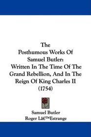 The Posthumous Works Of Samuel Butler: Written In The Time Of The Grand Rebellion, And In The Reign Of King Charles II (1754)