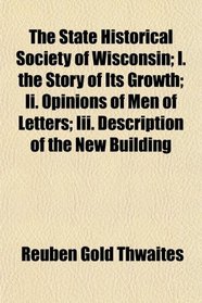 The State Historical Society of Wisconsin; I. the Story of Its Growth; Ii. Opinions of Men of Letters; Iii. Description of the New Building