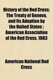 History of the Red Cross; The Treaty of Geneva, and Its Adoption by the United States ; American Association of the Red Cross, 1883