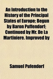 An Introduction to the History of the Principal States of Europe; Begun by Baron Puffendorf; Continued by Mr. De La Martiniere. Improved by