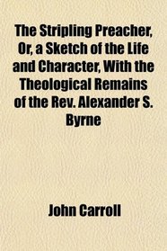 The Stripling Preacher, Or, a Sketch of the Life and Character, With the Theological Remains of the Rev. Alexander S. Byrne