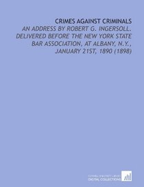 Crimes Against Criminals: An Address By Robert G. Ingersoll. Delivered Before the New York State Bar Association, At Albany, N.Y., January 21st, 1890 (1898)