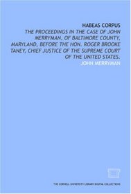 Habeas corpus: the proceedings in the case of John Merryman, of Baltimore County, Maryland, before the Hon. Roger Brooke Taney, Chief Justice of the Supreme Court of the United States.