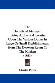 The Household Manager: Being A Practical Treatise Upon The Various Duties In Large Or Small Establishments, From The Drawing Room To The Kitchen (1863)