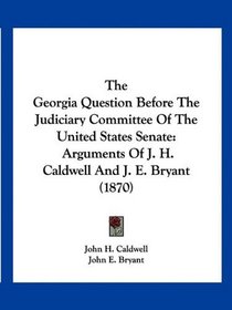 The Georgia Question Before The Judiciary Committee Of The United States Senate: Arguments Of J. H. Caldwell And J. E. Bryant (1870)