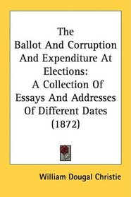 The Ballot And Corruption And Expenditure At Elections: A Collection Of Essays And Addresses Of Different Dates (1872)