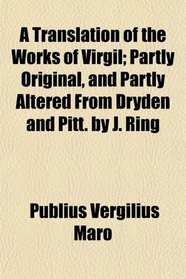 A Translation of the Works of Virgil; Partly Original, and Partly Altered From Dryden and Pitt. by J. Ring