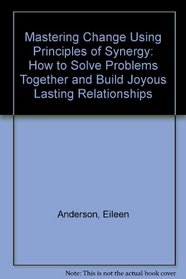 Mastering Change Using Principles of Synergy: How to Solve Problems Together and Build Joyous Lasting Relationships