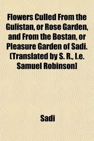 Flowers Culled From the Gulistan, or Rose Garden, and From the Bostan, or Pleasure Garden of Sadi. (Translated by S. R., I.e. Samuel Robinson]