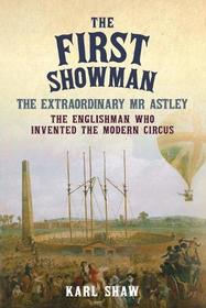 The First Showman: The Extraordinary Mr Astley, The Englishman Who Invented the Modern Circus