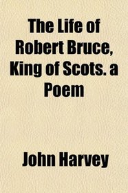 The Life of Robert Bruce, King of Scots. a Poem