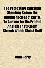 The Protesting Christian Standing Before the Judgment-Seat of Christ; To Answer for His Protest Against That Parent Church Which Christ Built