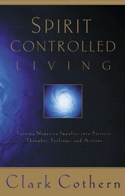 Spirit-Controlled Living: Turning Negative Impulses Into Positive Thougths, Feelings, and Actions