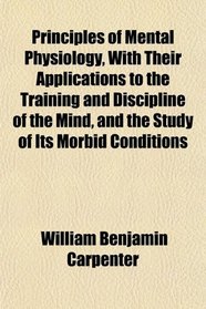 Principles of Mental Physiology, With Their Applications to the Training and Discipline of the Mind, and the Study of Its Morbid Conditions