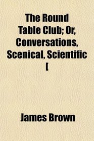 The Round Table Club; Or, Conversations, Scenical, Scientific [
