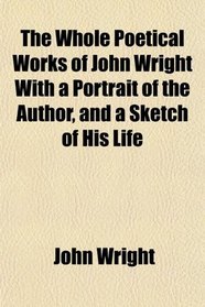 The Whole Poetical Works of John Wright With a Portrait of the Author, and a Sketch of His Life
