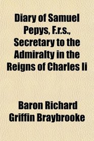 Diary of Samuel Pepys, F.r.s., Secretary to the Admiralty in the Reigns of Charles Ii