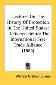 Lectures On The History Of Protection In The United States: Delivered Before The International Free Trade Alliance (1883)