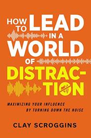 How to Lead in a World of Distraction: Four Simple Habits for Turning Down the Noise