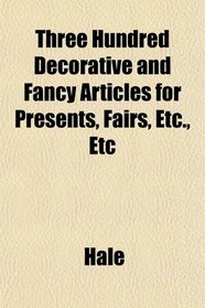 Three Hundred Decorative and Fancy Articles for Presents, Fairs, Etc., Etc