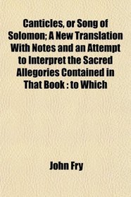 Canticles, or Song of Solomon; A New Translation With Notes and an Attempt to Interpret the Sacred Allegories Contained in That Book: to Which