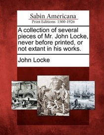 A collection of several pieces of Mr. John Locke, never before printed, or not extant in his works.