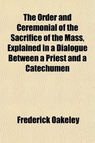 The Order and Ceremonial of the Sacrifice of the Mass, Explained in a Dialogue Between a Priest and a Catechumen