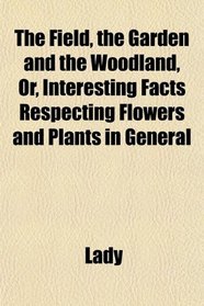 The Field, the Garden and the Woodland, Or, Interesting Facts Respecting Flowers and Plants in General