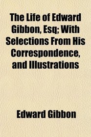 The Life of Edward Gibbon, Esq; With Selections From His Correspondence, and Illustrations
