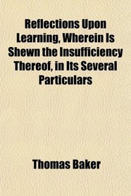 Reflections Upon Learning, Wherein Is Shewn the Insufficiency Thereof, in Its Several Particulars