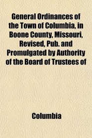 General Ordinances of the Town of Columbia, in Boone County, Missouri, Revised, Pub. and Promulgated by Authority of the Board of Trustees of