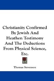 Christianity Confirmed By Jewish And Heathen Testimony And The Deductions From Physical Science, Etc.