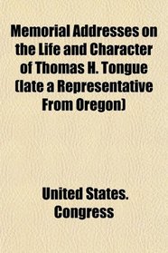 Memorial Addresses on the Life and Character of Thomas H. Tongue (late a Representative From Oregon)