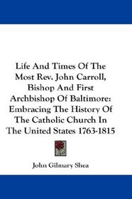 Life And Times Of The Most Rev. John Carroll, Bishop And First Archbishop Of Baltimore: Embracing The History Of The Catholic Church In The United States 1763-1815