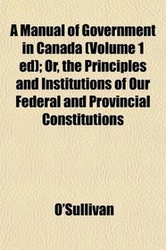 A Manual of Government in Canada (Volume 1 ed); Or, the Principles and Institutions of Our Federal and Provincial Constitutions