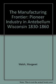 The Manufacturing Frontier: Pioneer Industry in Antebellum Wisconsin 1830-1860