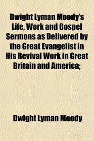 Dwight Lyman Moody's Life, Work and Gospel Sermons as Delivered by the Great Evangelist in His Revival Work in Great Britain and America;