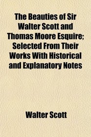 The Beauties of Sir Walter Scott and Thomas Moore Esquire; Selected From Their Works With Historical and Explanatory Notes