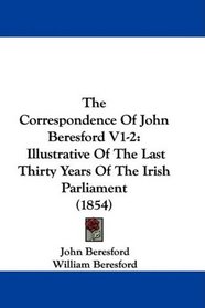 The Correspondence Of John Beresford V1-2: Illustrative Of The Last Thirty Years Of The Irish Parliament (1854)