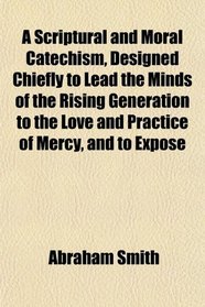 A Scriptural and Moral Catechism, Designed Chiefly to Lead the Minds of the Rising Generation to the Love and Practice of Mercy, and to Expose