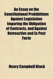 An Essay on the Constitutional Prohibitions Against Legislation Imparing the Obligation of Contracts, and Against Retroactive and Ex Post Facto